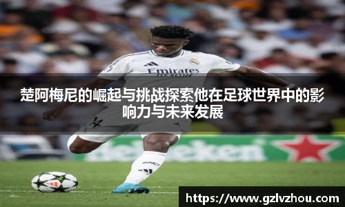 楚阿梅尼的崛起与挑战探索他在足球世界中的影响力与未来发展